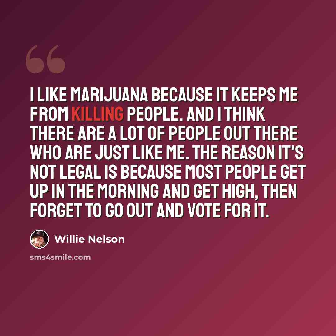 “I like marijuana because it keeps me from killing people. And I think there are a lot of people out there who are just like me. The reason it's not legal is because most people get up in the morning and get high, then forget to go out and vote for it.” quote by Willie Nelson