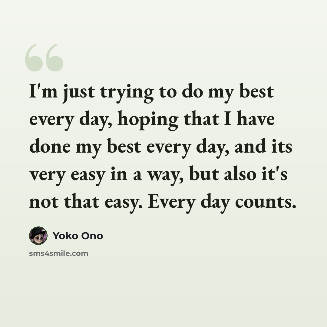 “I'm just trying to do my best every day, hoping that I have done my best every day, and its very easy in a way, but also it's not that easy. Every day counts.” quote by Yoko Ono