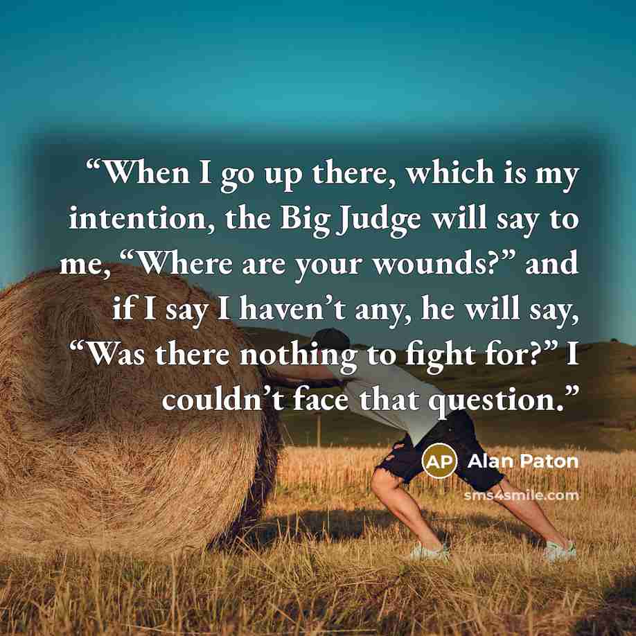 “When I go up there, which is my intention, the Big Judge will say to me, “Where are your wounds?” and if I say I haven’t any, he will say, “Was there nothing to fight for?” I couldn’t face that question.” quote by Alan Paton