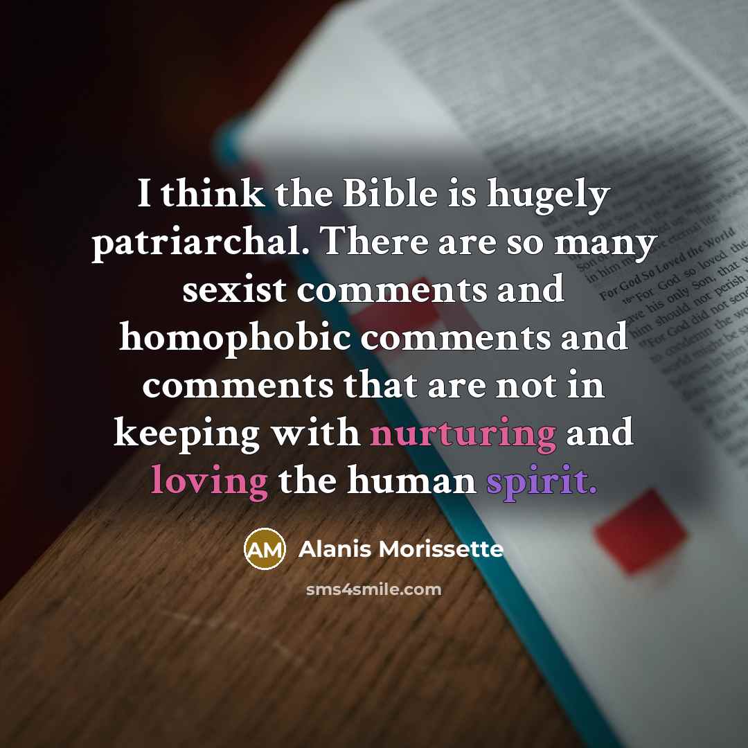 “I think the Bible is hugely patriarchal. There are so many sexist comments and homophobic comments and comments that are not in keeping with nurturing and loving the human spirit.” quote by Alanis Morissette