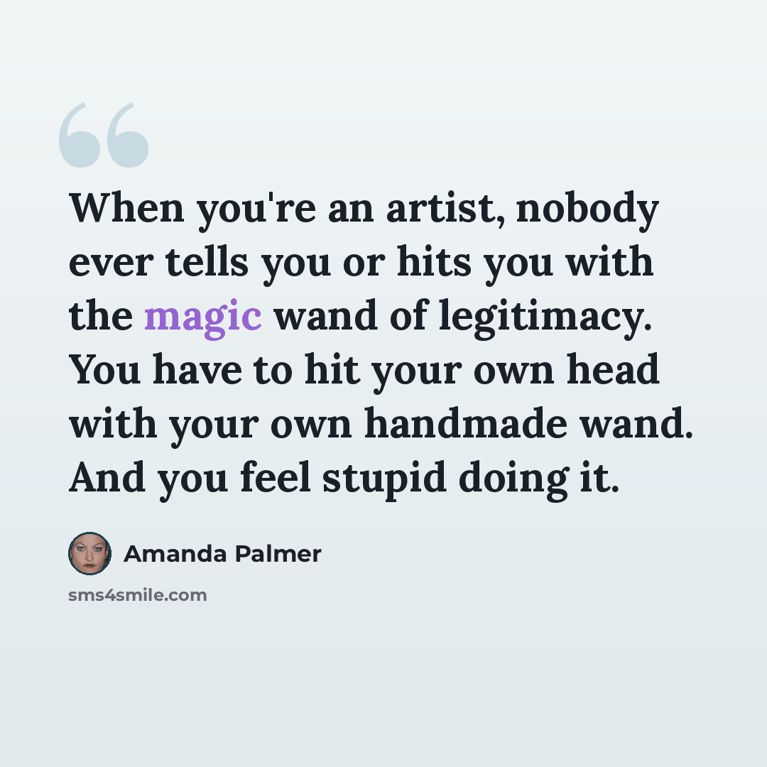 “When you're an artist, nobody ever tells you or hits you with the magic wand of legitimacy. You have to hit your own head with your own handmade wand. And you feel stupid doing it.” quote by Amanda Palmer