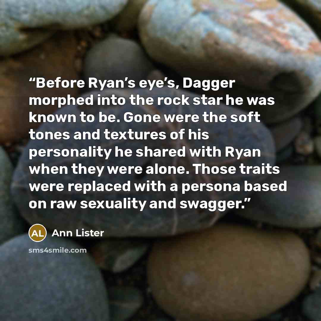 “Before Ryan’s eye’s, Dagger morphed into the rock star he was known to be. Gone were the soft tones and textures of his personality he shared with Ryan when they were alone. Those traits were replaced with a persona based on raw sexuality and swagger.” quote by Ann Lister