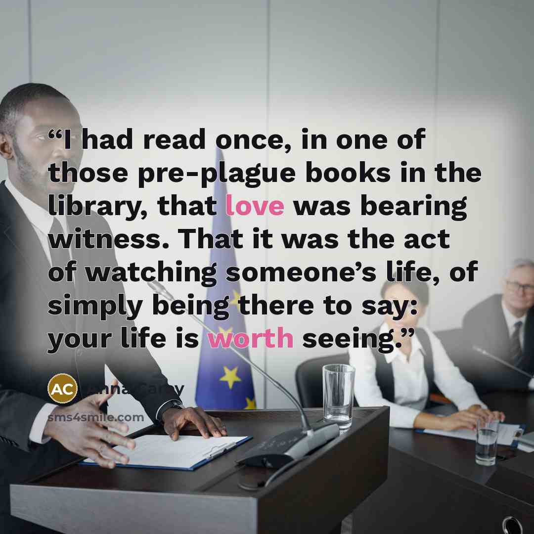 “I had read once, in one of those pre-plague books in the library, that love was bearing witness. That it was the act of watching someone’s life, of simply being there to say: your life is worth seeing.” quote by Anna Carey