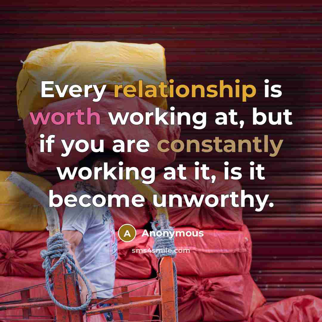 “Every relationship is worth working at, but if you are constantly working at it, is it become unworthy.” quote by Anonymous