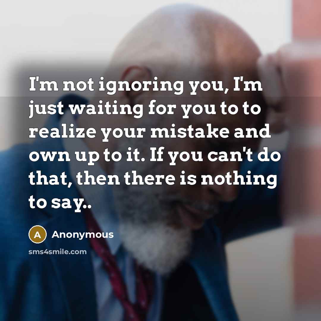 “I'm not ignoring you, I'm just waiting for you to to realize your mistake and own up to it. If you can't do that, then there is nothing to say..” quote by Anonymous