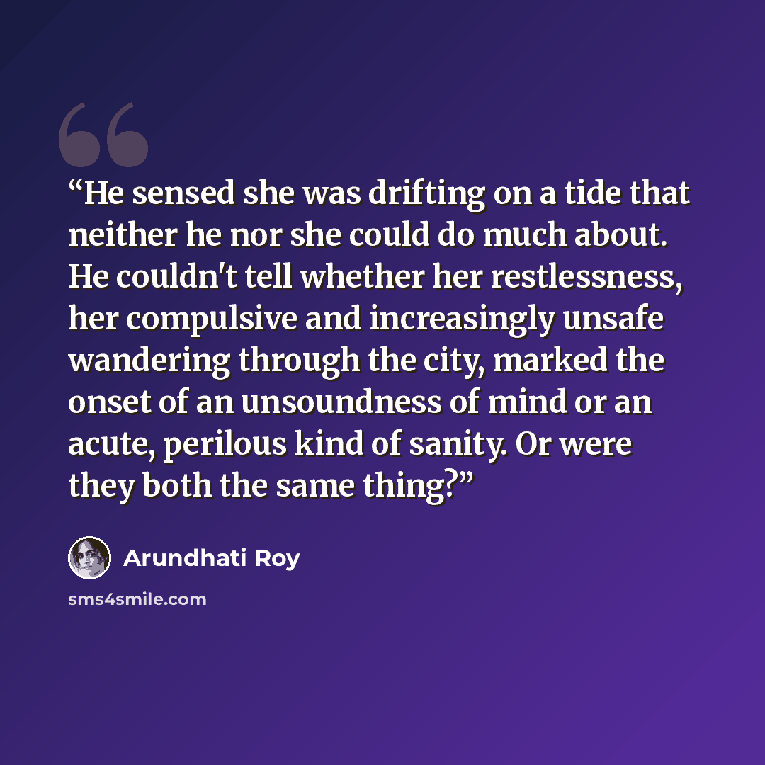 “He sensed she was drifting on a tide that neither he nor she could do much about. He couldn't tell whether her restlessness, her compulsive and increasingly unsafe wandering through the city, marked the onset of an unsoundness of mind or an acute, perilous kind of sanity. Or were they both the…” quote by Arundhati Roy