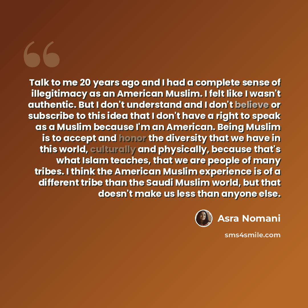“Talk to me 20 years ago and I had a complete sense of illegitimacy as an American Muslim. I felt like I wasn't authentic. But I don't understand and I don't believe or subscribe to this idea that I don't have a right to speak as a Muslim because I'm an American. Being Muslim is to accept and honor…” quote by Asra Nomani