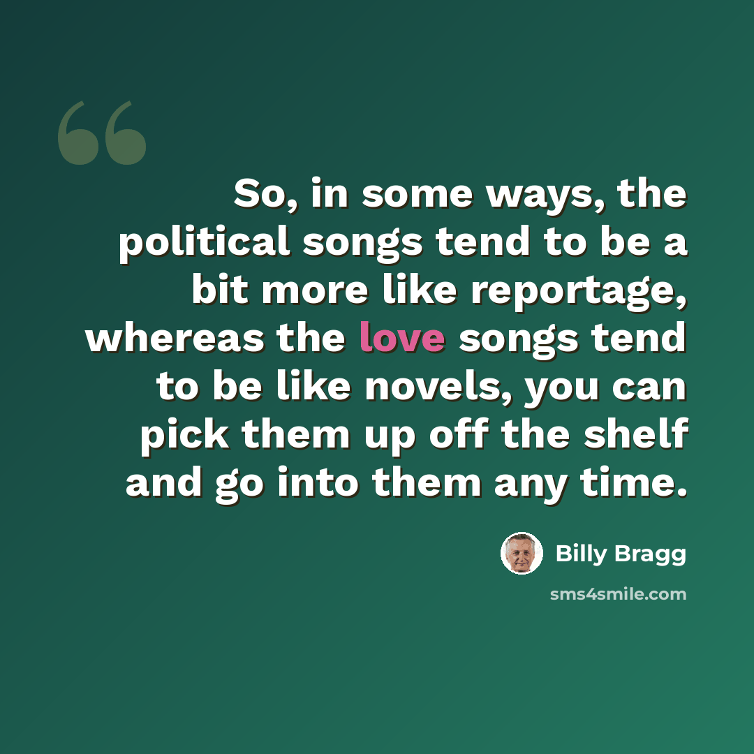 “So, in some ways, the political songs tend to be a bit more like reportage, whereas the love songs tend to be like novels, you can pick them up off the shelf and go into them any time.” quote by Billy Bragg