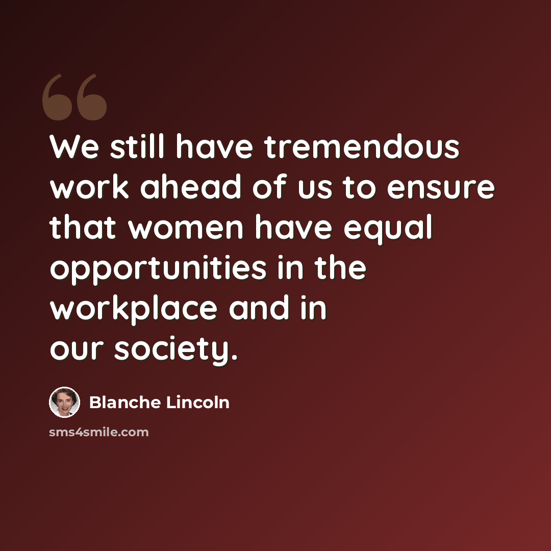 “We still have tremendous work ahead of us to ensure that women have equal opportunities in the workplace and in our society.” quote by Blanche Lincoln