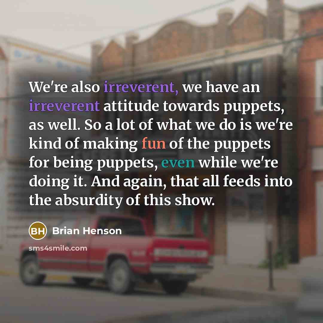 “We're also irreverent, we have an irreverent attitude towards puppets, as well. So a lot of what we do is we're kind of making fun of the puppets for being puppets, even while we're doing it. And again, that all feeds into the absurdity of this show.” quote by Brian Henson