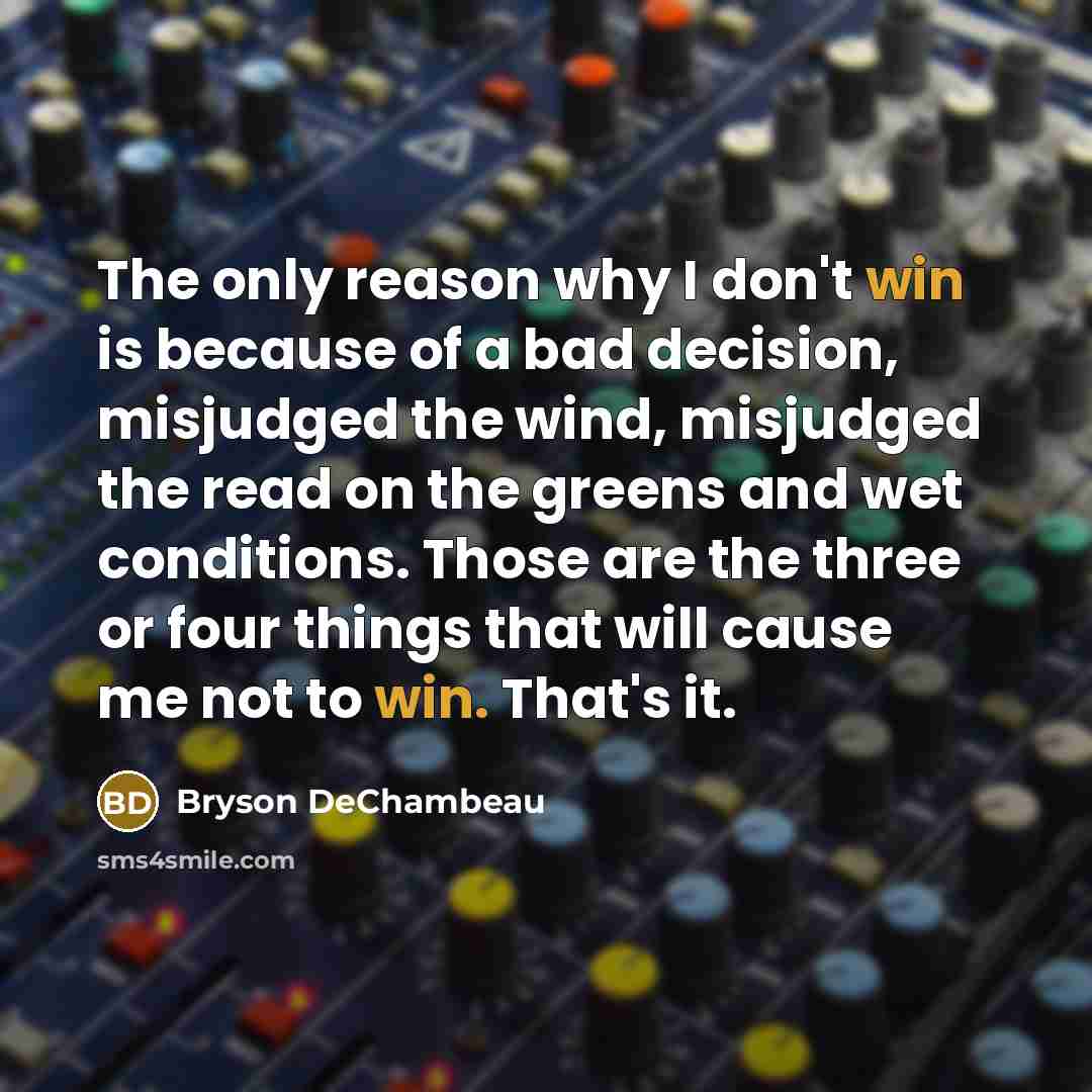 “The only reason why I don't win is because of a bad decision, misjudged the wind, misjudged the read on the greens and wet conditions. Those are the three or four things that will cause me not to win. That's it.” quote by Bryson DeChambeau