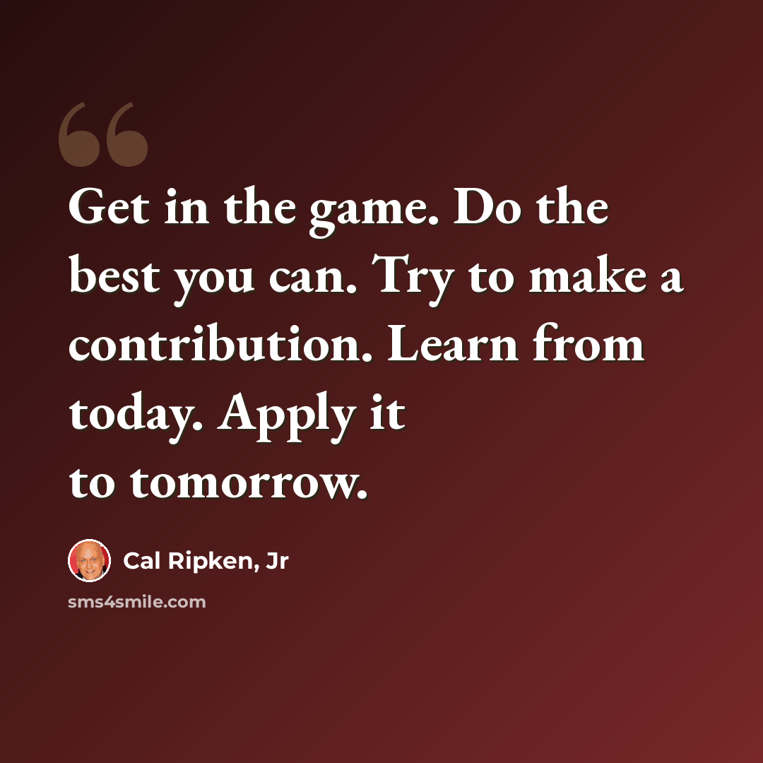 “Get in the game. Do the best you can. Try to make a contribution. Learn from today. Apply it to tomorrow.” quote by Cal Ripken, Jr