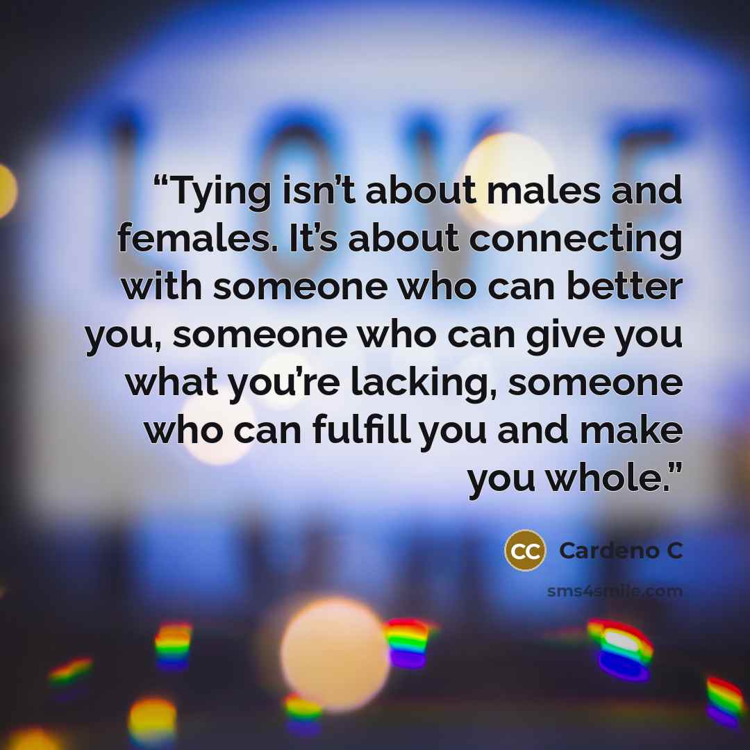 “Tying isn’t about males and females. It’s about connecting with someone who can better you, someone who can give you what you’re lacking, someone who can fulfill you and make you whole.” quote by Cardeno C