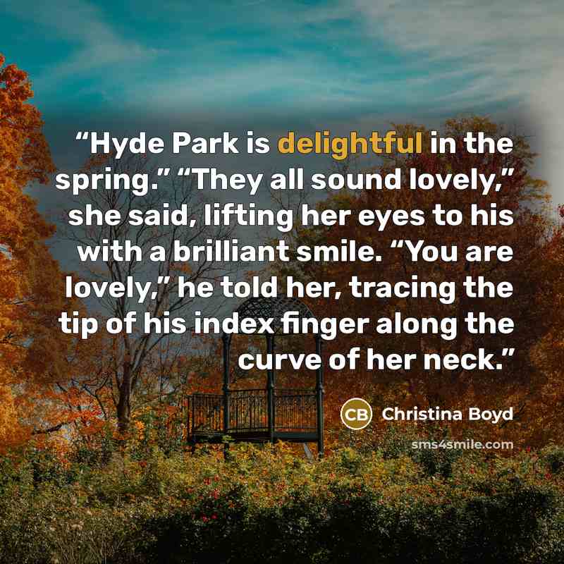 “Hyde Park is delightful in the spring.” “They all sound lovely,” she said, lifting her eyes to his with a brilliant smile. “You are lovely,” he told her, tracing the tip of his index finger along the curve of her neck.” quote by Christina Boyd