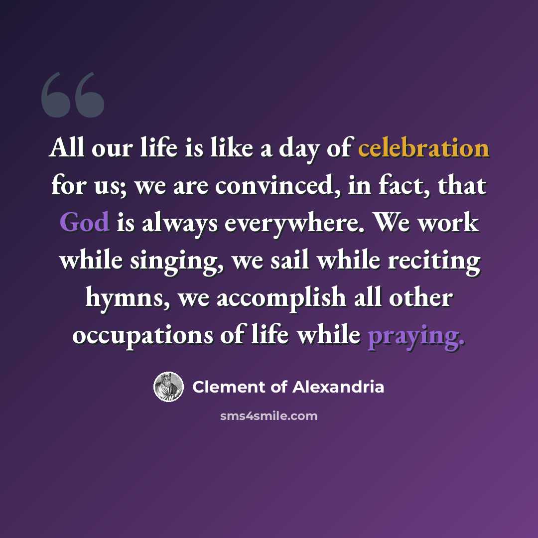 “All our life is like a day of celebration for us; we are convinced, in fact, that God is always everywhere. We work while singing, we sail while reciting hymns, we accomplish all other occupations of life while praying.” quote by Clement of Alexandria