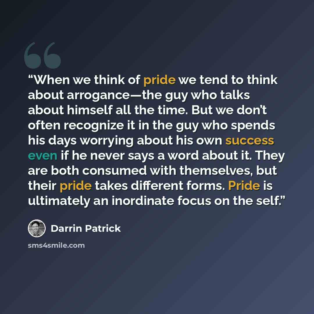 “When we think of pride we tend to think about arrogance—the guy who talks about himself all the time. But we don’t often recognize it in the guy who spends his days worrying about his own success even if he never says a word about it. They are both consumed with themselves, but their pride takes…” quote by Darrin Patrick