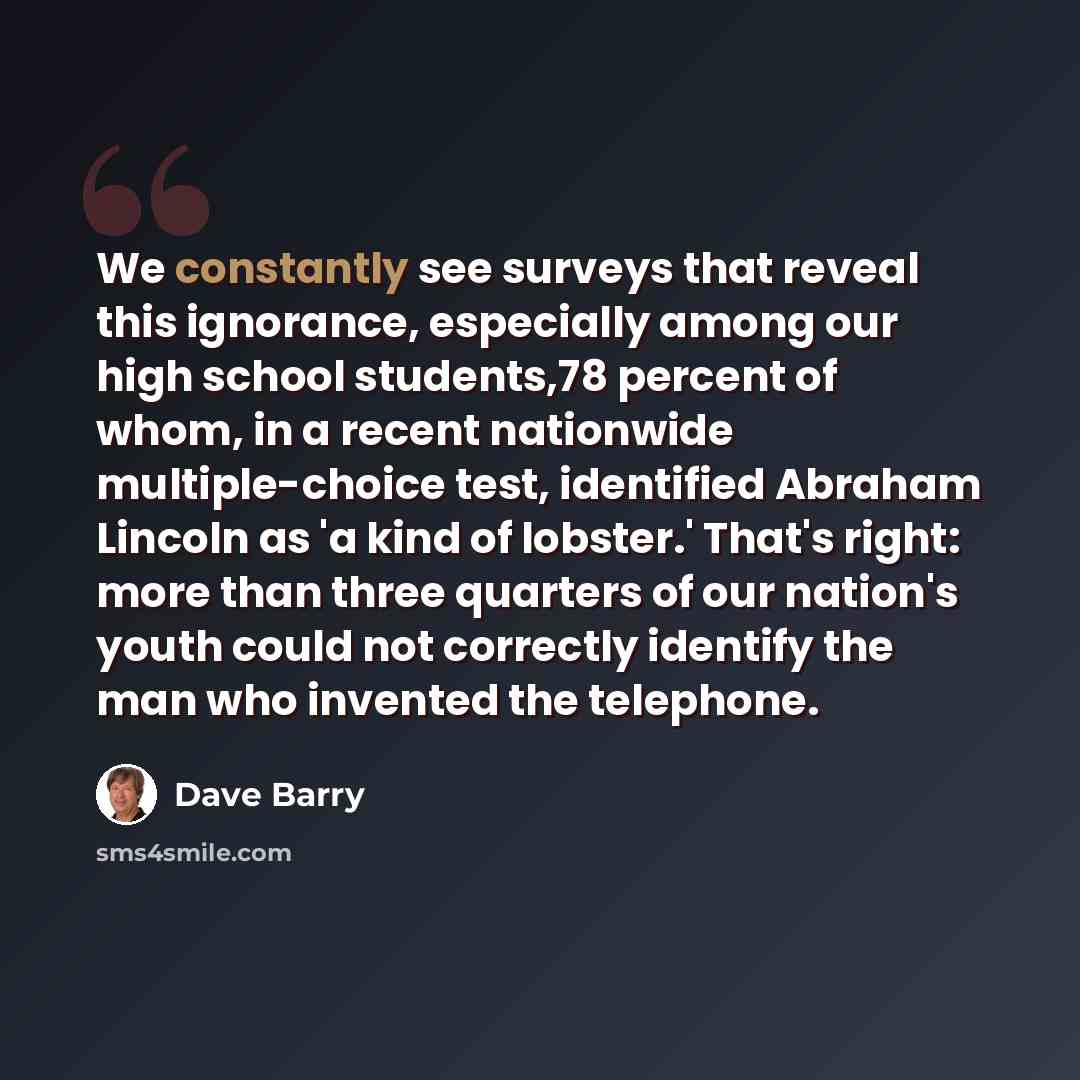 “We constantly see surveys that reveal this ignorance, especially among our high school students,78 percent of whom, in a recent nationwide multiple-choice test, identified Abraham Lincoln as 'a kind of lobster.' That's right: more than three quarters of our nation's youth could not correctly…” quote by Dave Barry