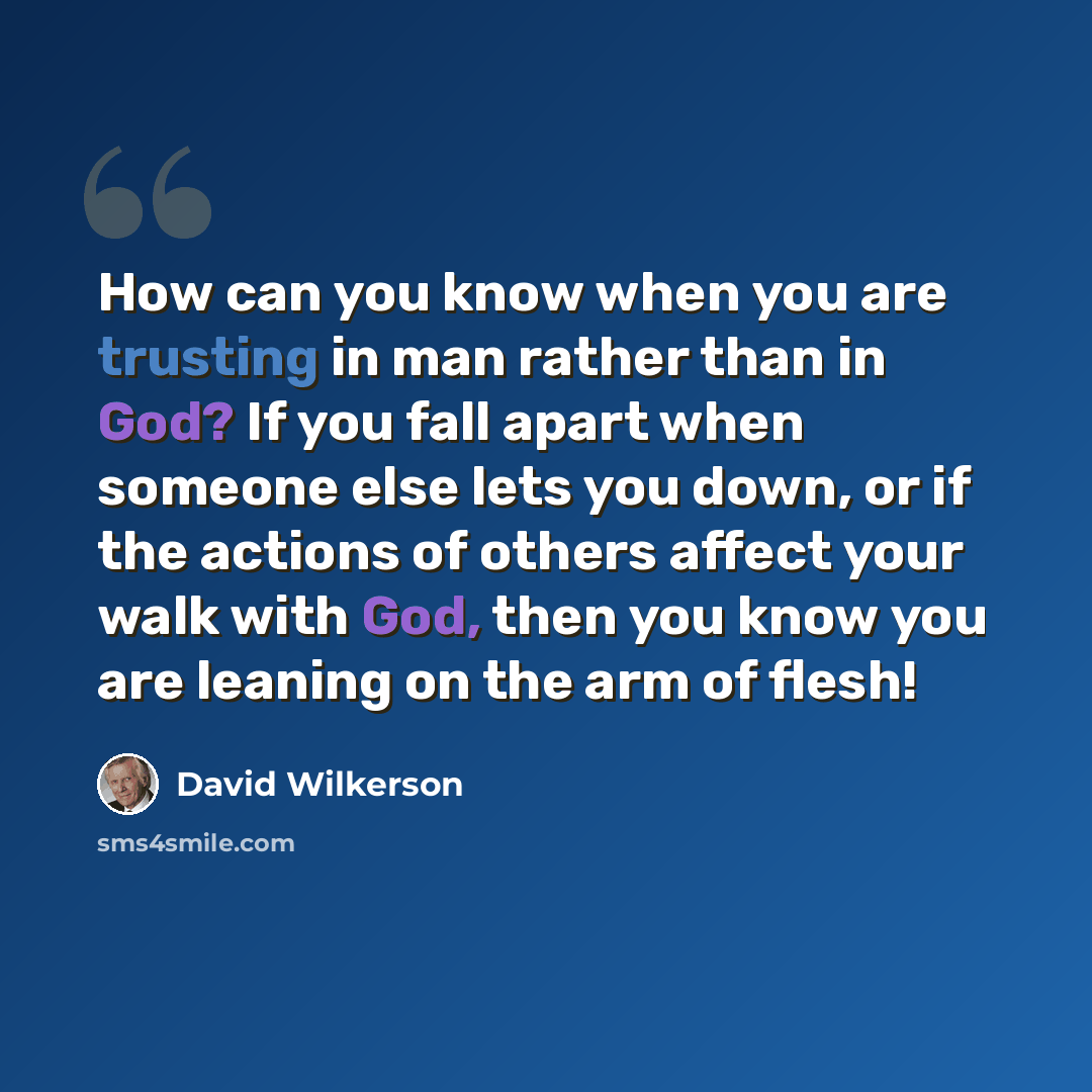 “How can you know when you are trusting in man rather than in God? If you fall apart when someone else lets you down, or if the actions of others affect your walk with God, then you know you are leaning on the arm of flesh!” quote by David Wilkerson