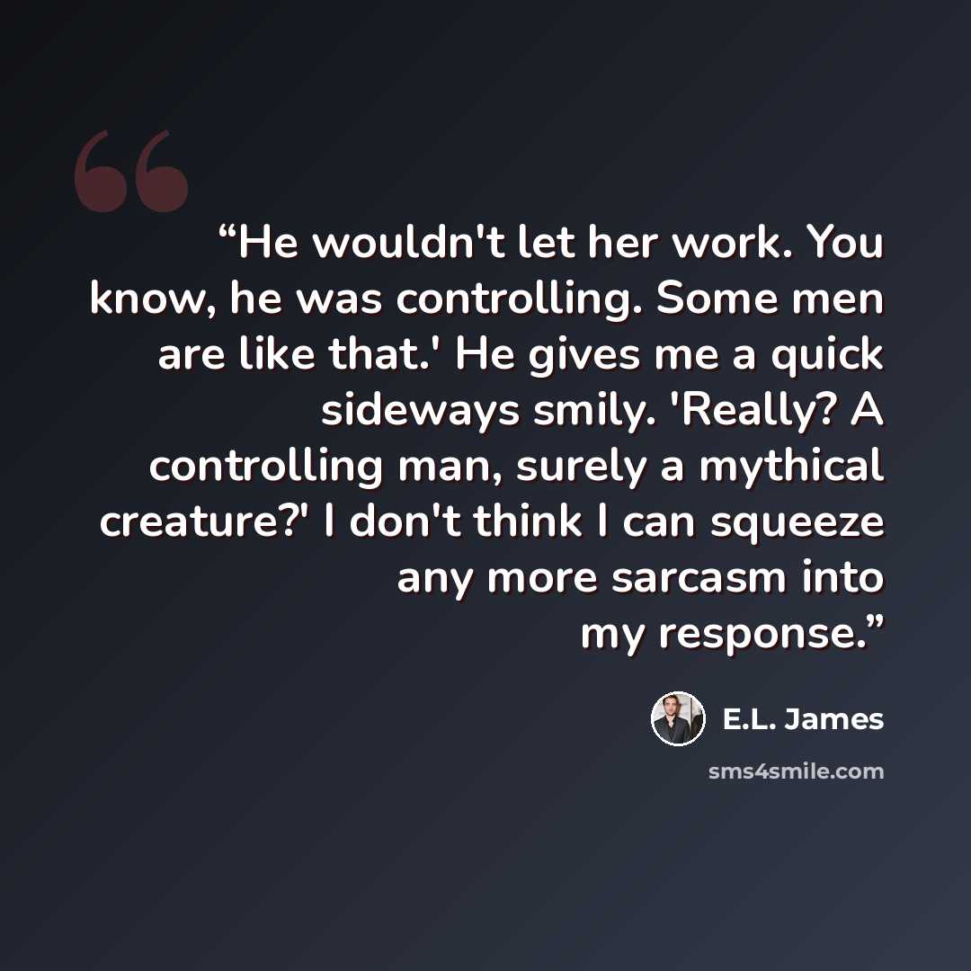 “He wouldn't let her work. You know, he was controlling. Some men are like that.' He gives me a quick sideways smily. 'Really? A controlling man, surely a mythical creature?' I don't think I can squeeze any more sarcasm into my response.” quote by E.L. James