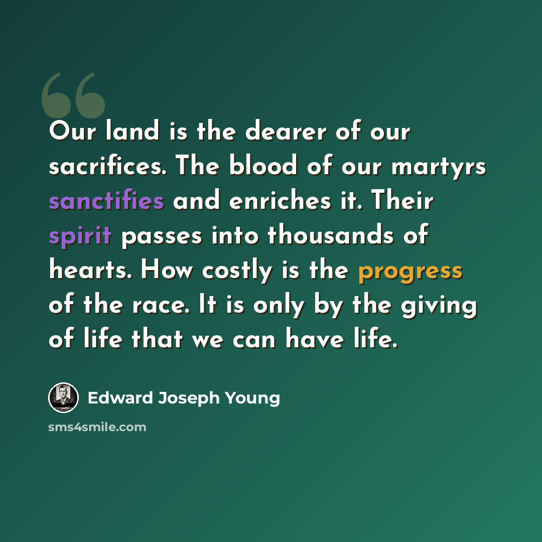 “Our land is the dearer of our sacrifices. The blood of our martyrs sanctifies and enriches it. Their spirit passes into thousands of hearts. How costly is the progress of the race. It is only by the giving of life that we can have life.” quote by Edward Joseph Young