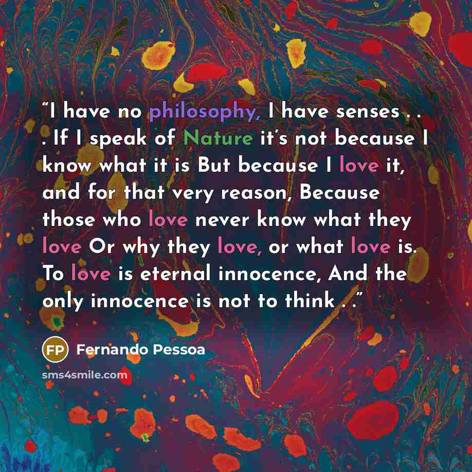 “I have no philosophy, I have senses . . . If I speak of Nature it’s not because I know what it is But because I love it, and for that very reason, Because those who love never know what they love Or why they love, or what love is. To love is eternal innocence, And the only innocence is not to…” quote by Fernando Pessoa