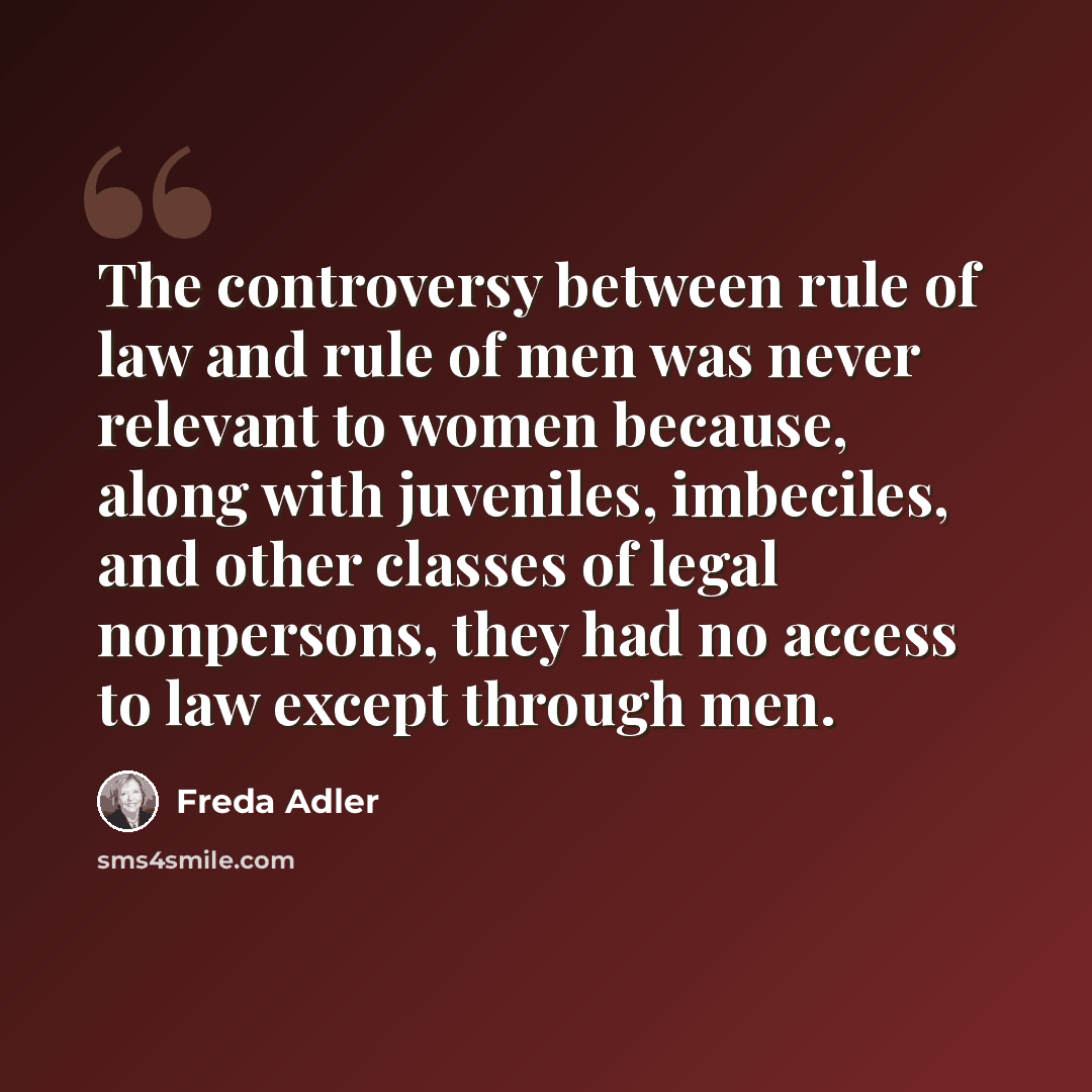 “The controversy between rule of law and rule of men was never relevant to women because, along with juveniles, imbeciles, and other classes of legal nonpersons, they had no access to law except through men.” quote by Freda Adler