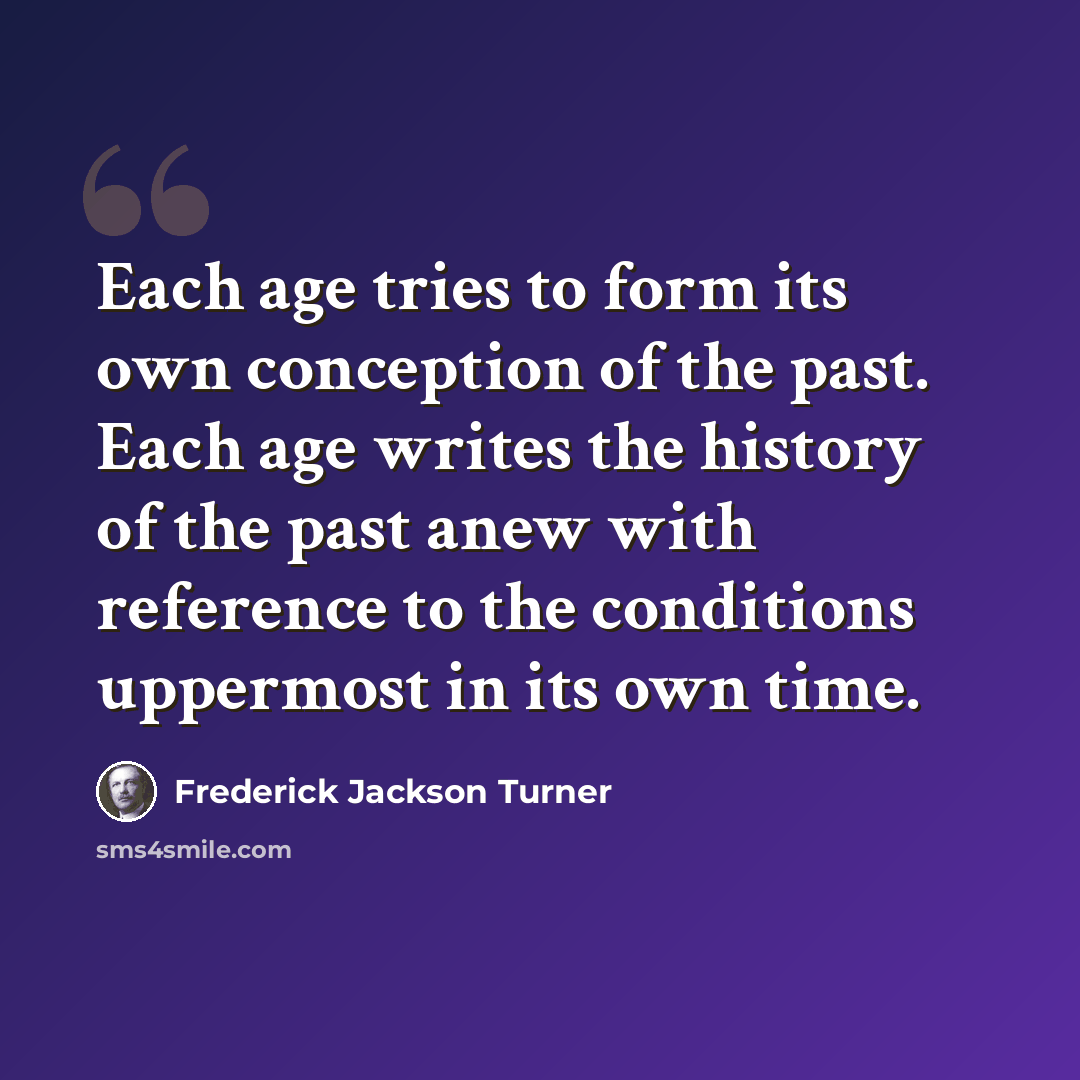 “Each age tries to form its own conception of the past. Each age writes the history of the past anew with reference to the conditions uppermost in its own time.” quote by Frederick Jackson Turner