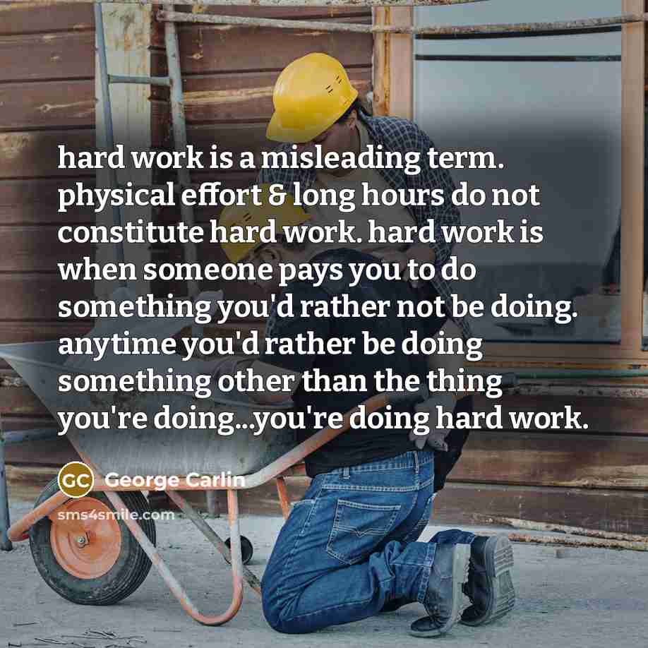 “hard work is a misleading term. physical effort & long hours do not constitute hard work. hard work is when someone pays you to do something you'd rather not be doing. anytime you'd rather be doing something other than the thing you're doing...you're doing hard work.” quote by George Carlin