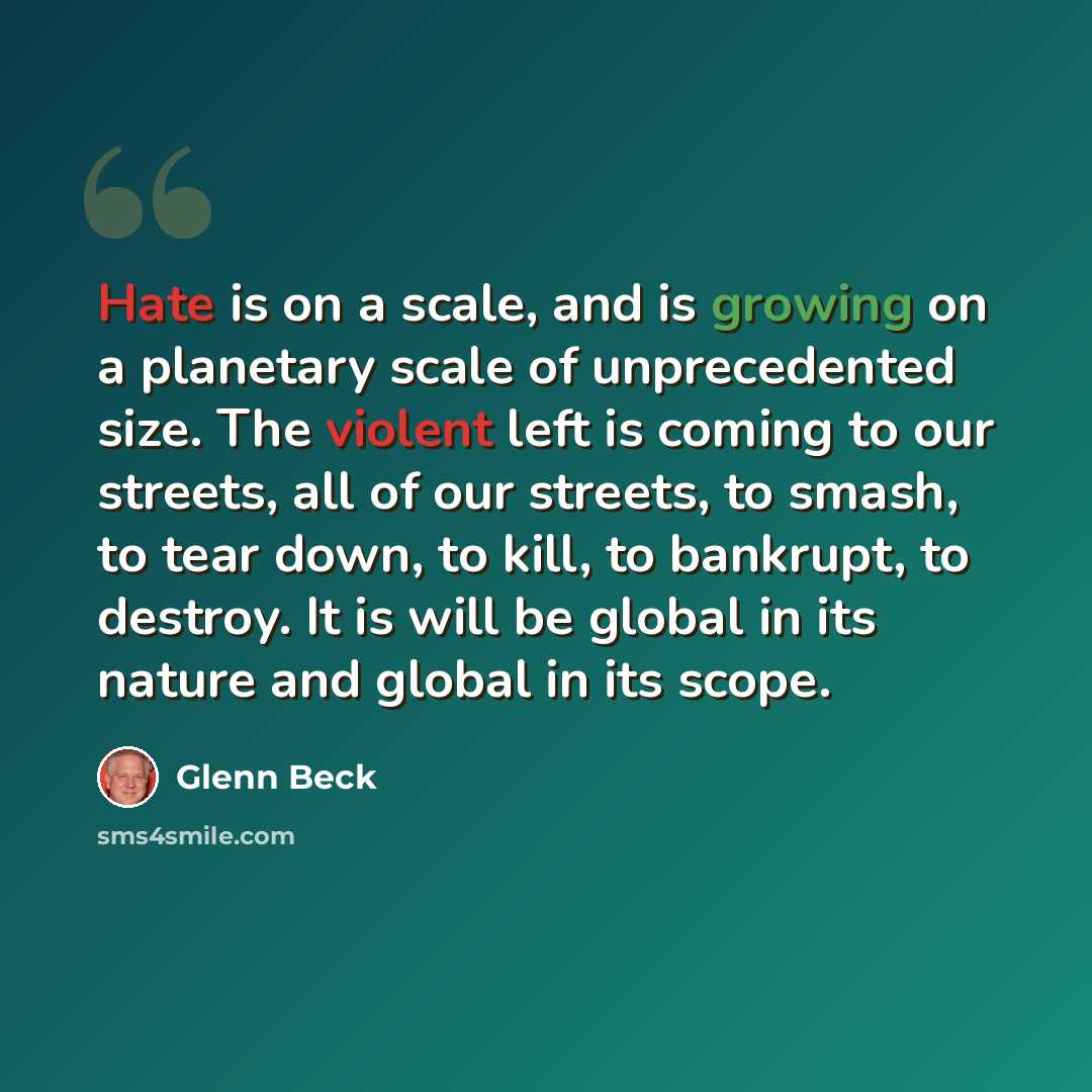 “Hate is on a scale, and is growing on a planetary scale of unprecedented size. The violent left is coming to our streets, all of our streets, to smash, to tear down, to kill, to bankrupt, to destroy. It is will be global in its nature and global in its scope.” quote by Glenn Beck