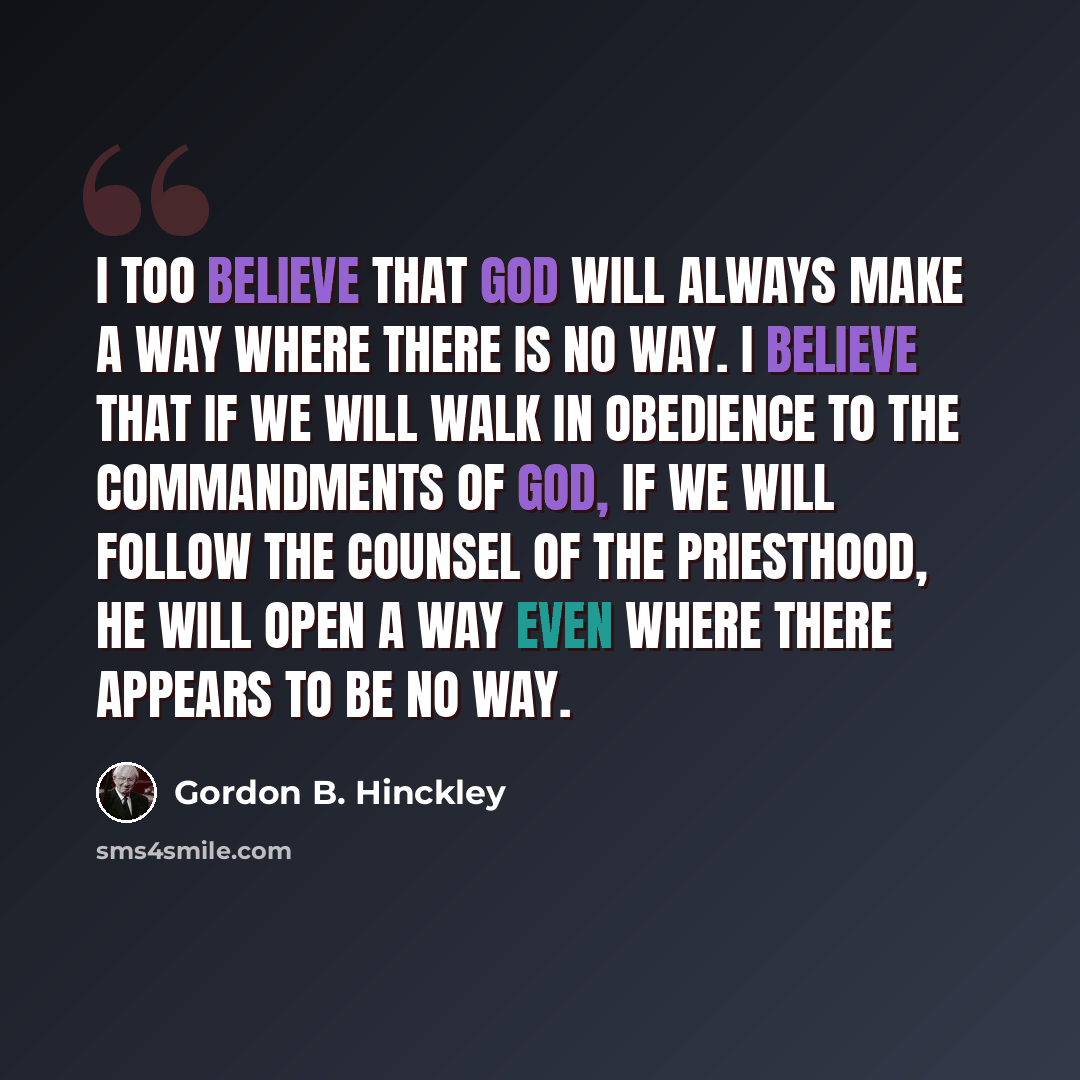 “I too believe that God will always make a way where there is no way. I believe that if we will walk in obedience to the commandments of God, if we will follow the counsel of the priesthood, he will open a way even where there appears to be no way.” quote by Gordon B. Hinckley