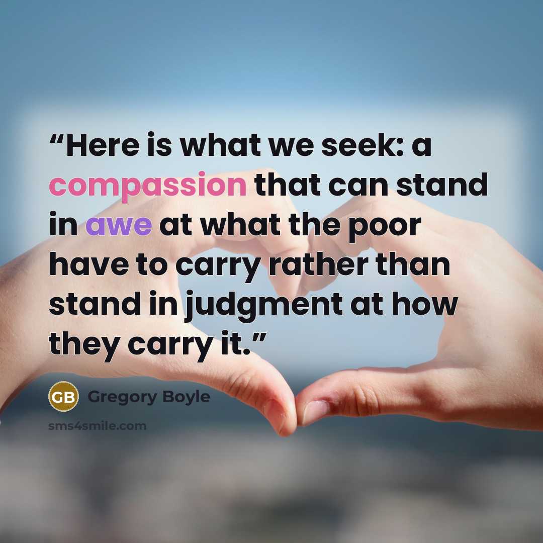 “Here is what we seek: a compassion that can stand in awe at what the poor have to carry rather than stand in judgment at how they carry it.” quote by Gregory Boyle