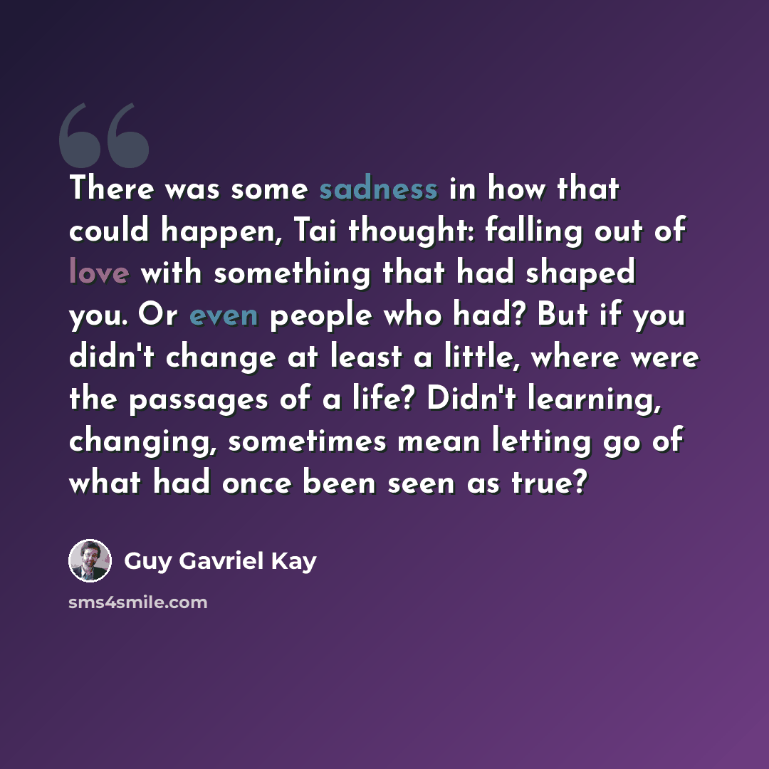 “There was some sadness in how that could happen, Tai thought: falling out of love with something that had shaped you. Or even people who had? But if you didn't change at least a little, where were the passages of a life? Didn't learning, changing, sometimes mean letting go of what had once been…” quote by Guy Gavriel Kay
