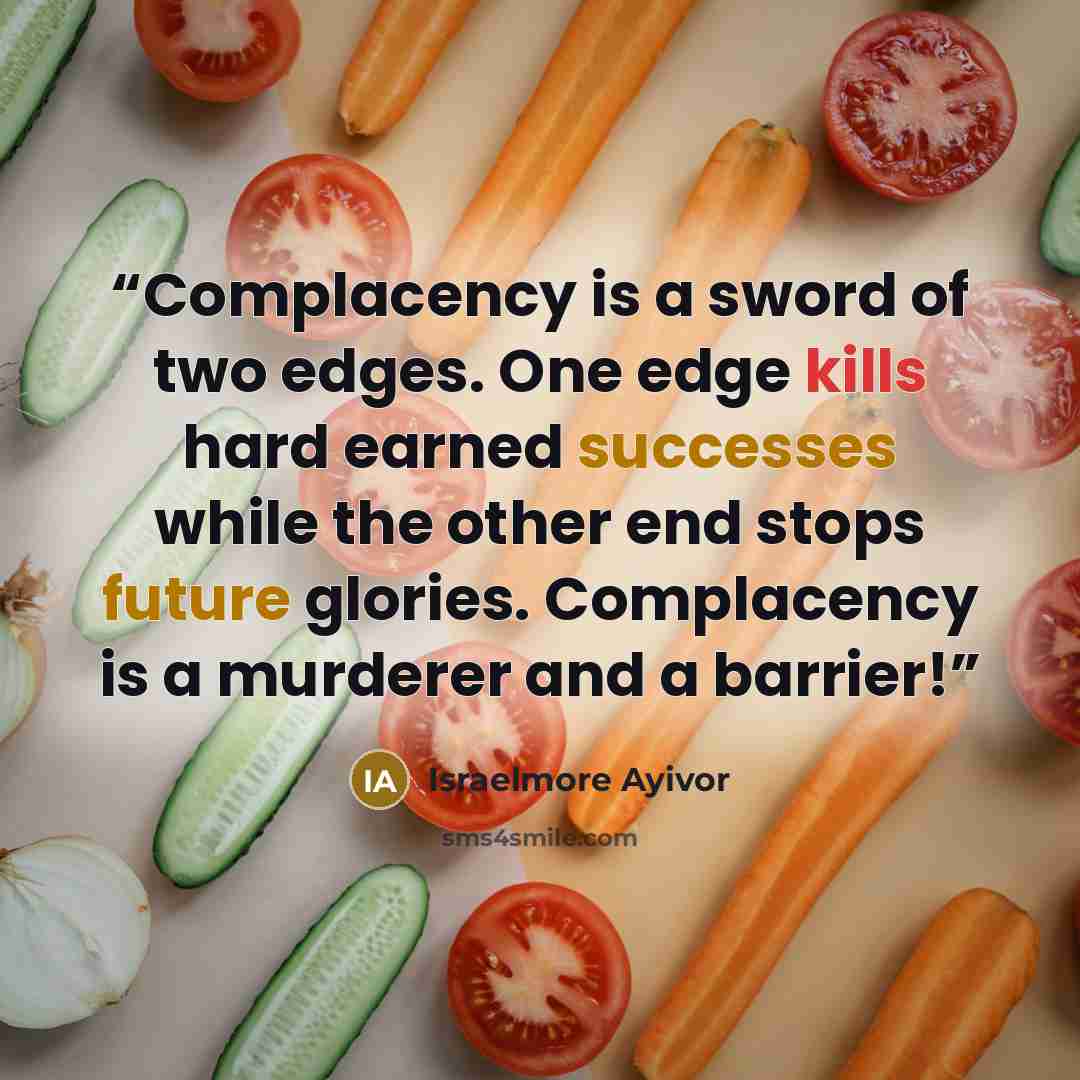 “Complacency is a sword of two edges. One edge kills hard earned successes while the other end stops future glories. Complacency is a murderer and a barrier!” quote by Israelmore Ayivor
