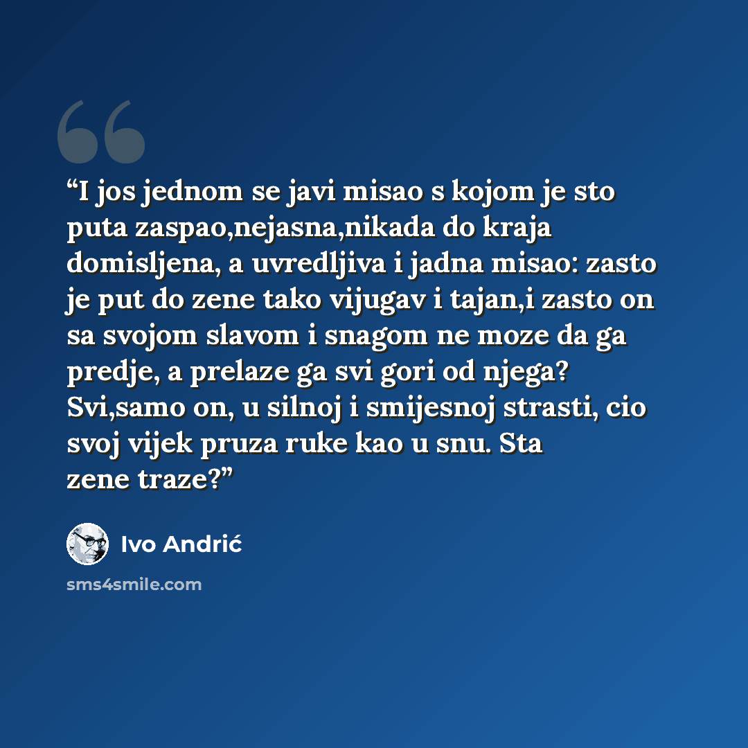 “I jos jednom se javi misao s kojom je sto puta zaspao,nejasna,nikada do kraja domisljena, a uvredljiva i jadna misao: zasto je put do zene tako vijugav i tajan,i zasto on sa svojom slavom i snagom ne moze da ga predje, a prelaze ga svi gori od njega? Svi,samo on, u silnoj i smijesnoj strasti, cio…” quote by Ivo Andrić