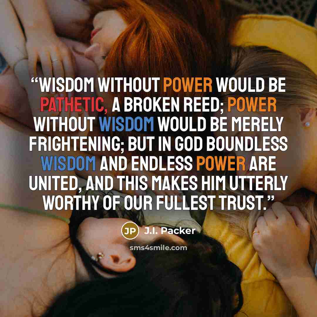 “Wisdom without power would be pathetic, a broken reed; power without wisdom would be merely frightening; but in God boundless wisdom and endless power are united, and this makes him utterly worthy of our fullest trust.” quote by J.I. Packer