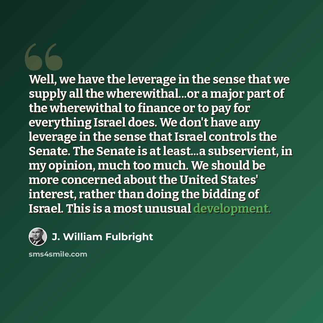 “Well, we have the leverage in the sense that we supply all the wherewithal...or a major part of the wherewithal to finance or to pay for everything Israel does. We don't have any leverage in the sense that Israel controls the Senate. The Senate is at least...a subservient, in my opinion, much too…” quote by J. William Fulbright