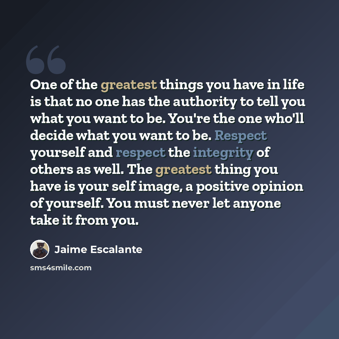 “One of the greatest things you have in life is that no one has the authority to tell you what you want to be. You're the one who'll decide what you want to be. Respect yourself and respect the integrity of others as well. The greatest thing you have is your self image, a positive opinion of…” quote by Jaime Escalante