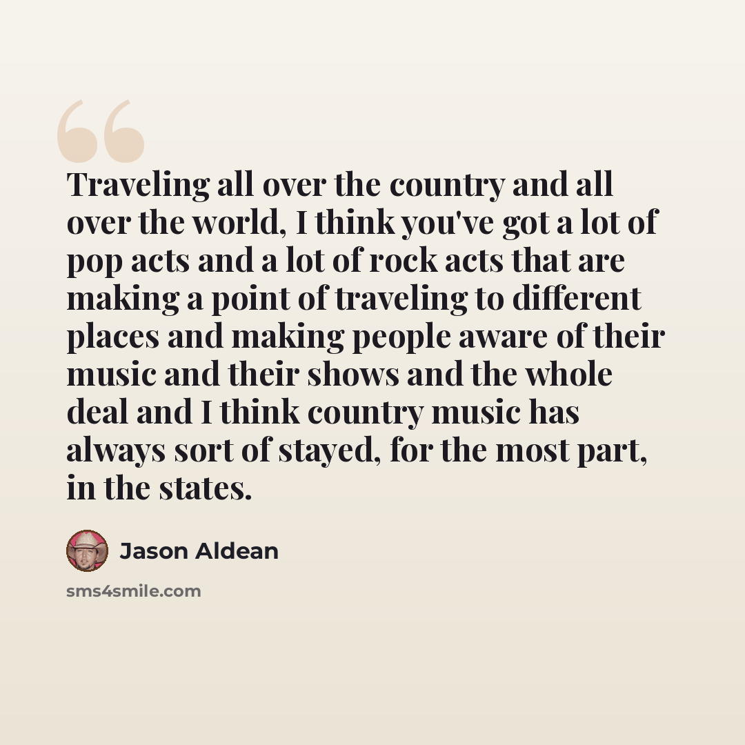 “Traveling all over the country and all over the world, I think you've got a lot of pop acts and a lot of rock acts that are making a point of traveling to different places and making people aware of their music and their shows and the whole deal and I think country music has always sort of stayed…” quote by Jason Aldean