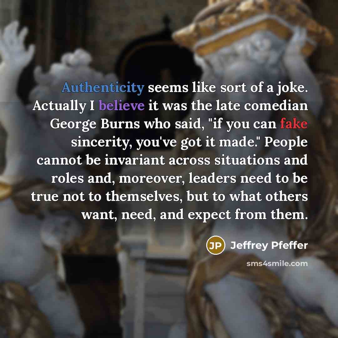 “Authenticity seems like sort of a joke. Actually I believe it was the late comedian George Burns who said, "if you can fake sincerity, you've got it made." People cannot be invariant across situations and roles and, moreover, leaders need to be true not to themselves, but to what others want…” quote by Jeffrey Pfeffer