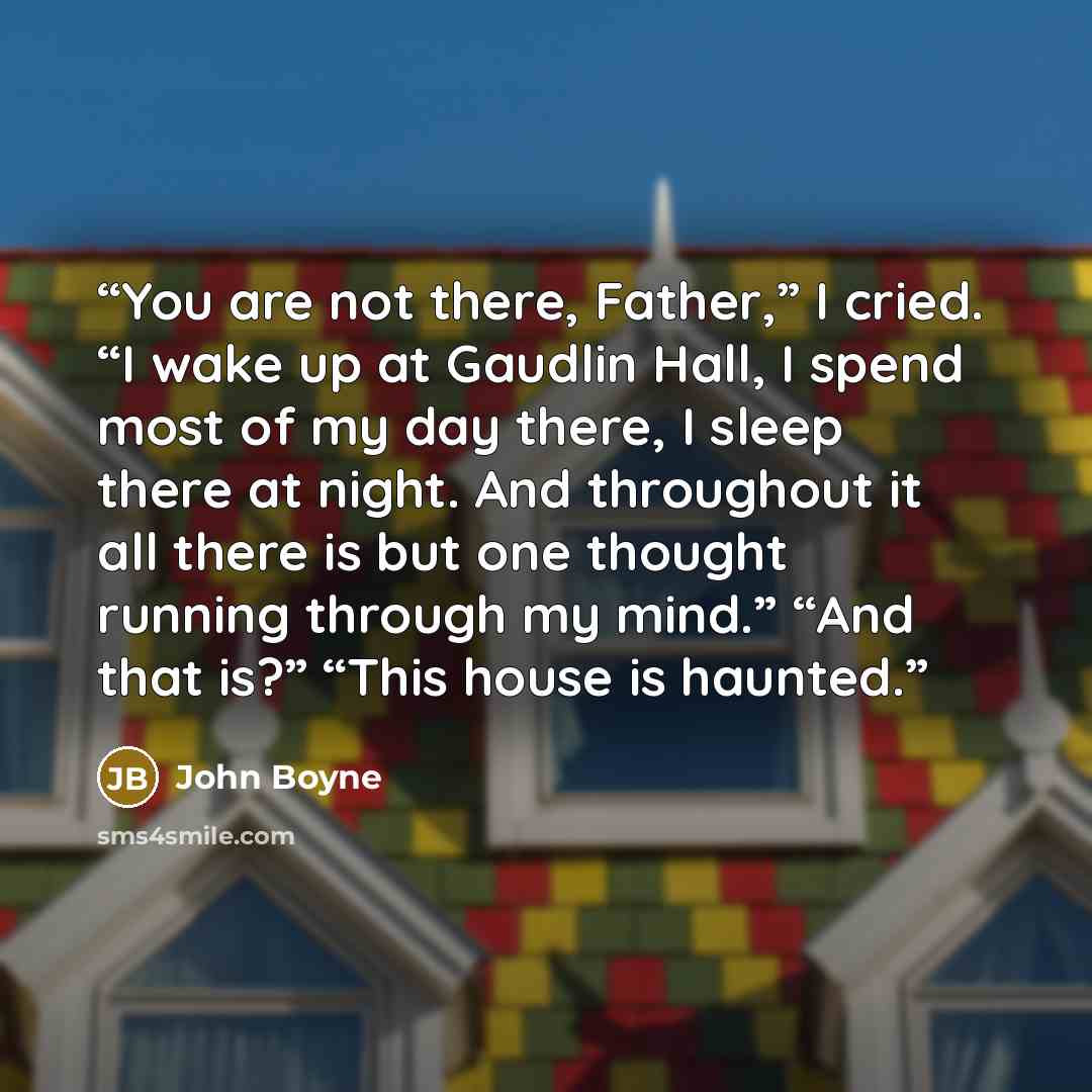 “You are not there, Father,” I cried. “I wake up at Gaudlin Hall, I spend most of my day there, I sleep there at night. And throughout it all there is but one thought running through my mind.” “And that is?” “This house is haunted.” quote by John Boyne