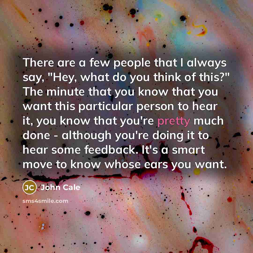 “There are a few people that I always say, "Hey, what do you think of this?" The minute that you know that you want this particular person to hear it, you know that you're pretty much done - although you're doing it to hear some feedback. It's a smart move to know whose ears you want.” quote by John Cale