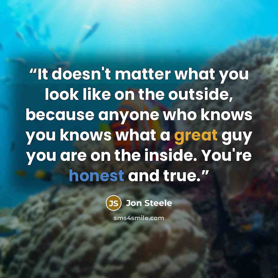 “It doesn't matter what you look like on the outside, because anyone who knows you knows what a great guy you are on the inside. You're honest and true.” quote by Jon Steele