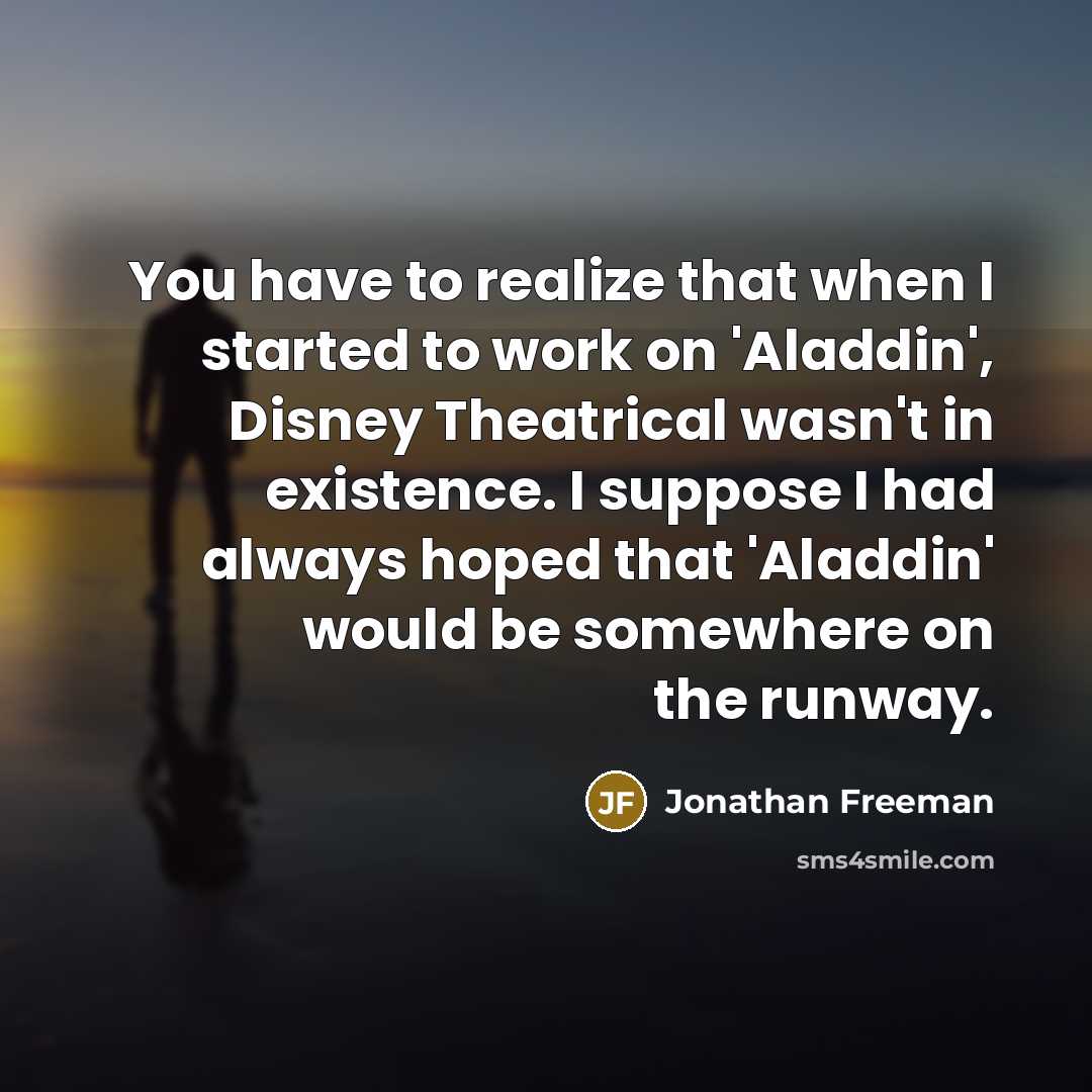 “You have to realize that when I started to work on 'Aladdin', Disney Theatrical wasn't in existence. I suppose I had always hoped that 'Aladdin' would be somewhere on the runway.” quote by Jonathan Freeman