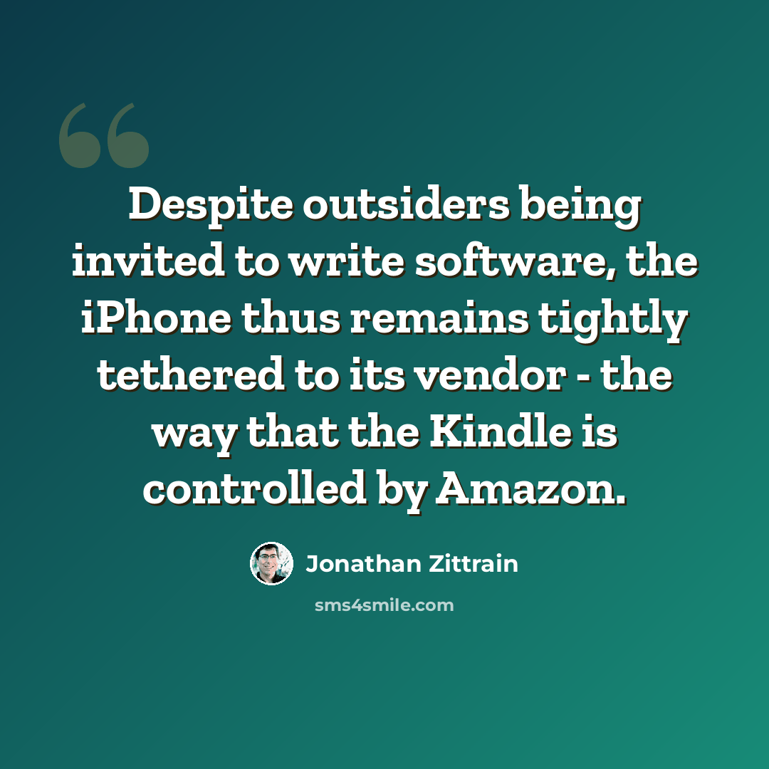 “Despite outsiders being invited to write software, the iPhone thus remains tightly tethered to its vendor - the way that the Kindle is controlled by Amazon.” quote by Jonathan Zittrain