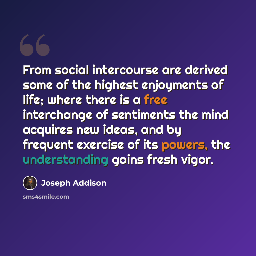 “From social intercourse are derived some of the highest enjoyments of life; where there is a free interchange of sentiments the mind acquires new ideas, and by frequent exercise of its powers, the understanding gains fresh vigor.” quote by Joseph Addison