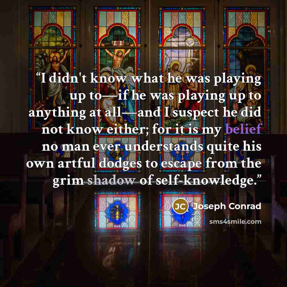 “I didn't know what he was playing up to—if he was playing up to anything at all—and I suspect he did not know either; for it is my belief no man ever understands quite his own artful dodges to escape from the grim shadow of self-knowledge.” quote by Joseph Conrad