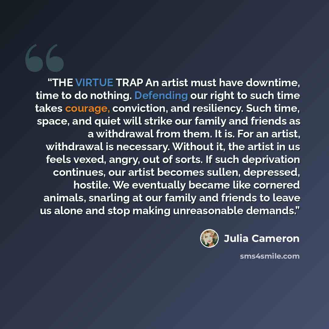 “THE VIRTUE TRAP An artist must have downtime, time to do nothing. Defending our right to such time takes courage, conviction, and resiliency. Such time, space, and quiet will strike our family and friends as a withdrawal from them. It is. For an artist, withdrawal is necessary. Without it, the…” quote by Julia Cameron
