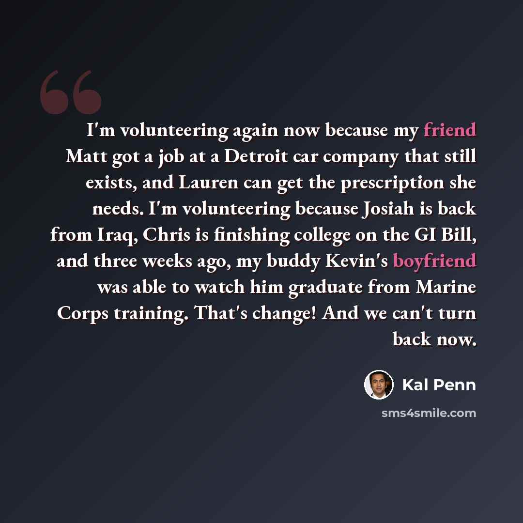 “I'm volunteering again now because my friend Matt got a job at a Detroit car company that still exists, and Lauren can get the prescription she needs. I'm volunteering because Josiah is back from Iraq, Chris is finishing college on the GI Bill, and three weeks ago, my buddy Kevin's boyfriend was…” quote by Kal Penn