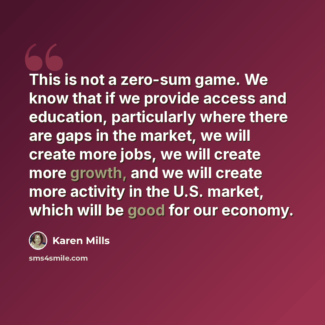 “This is not a zero-sum game. We know that if we provide access and education, particularly where there are gaps in the market, we will create more jobs, we will create more growth, and we will create more activity in the U.S. market, which will be good for our economy.” quote by Karen Mills