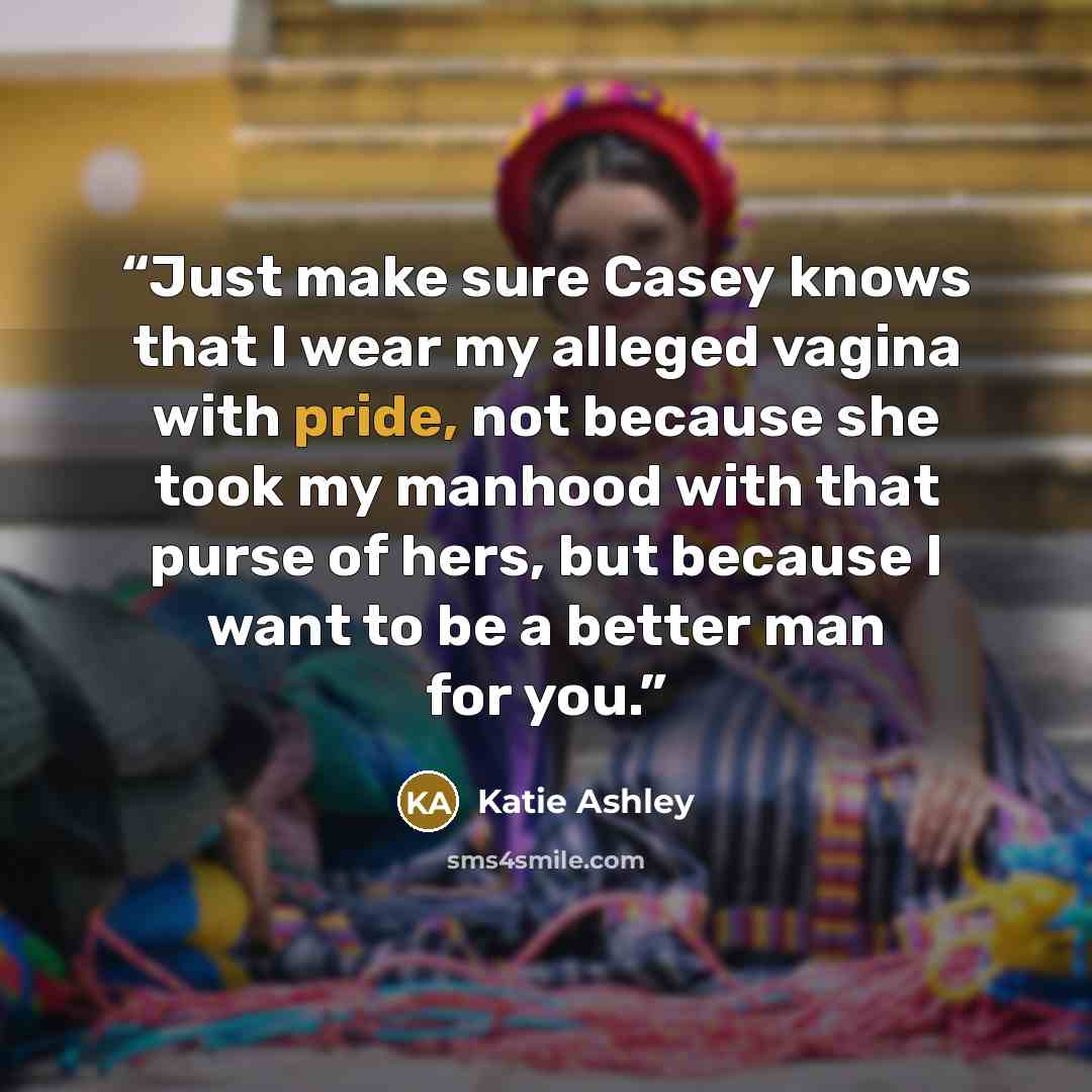 “Just make sure Casey knows that I wear my alleged vagina with pride, not because she took my manhood with that purse of hers, but because I want to be a better man for you.” quote by Katie Ashley